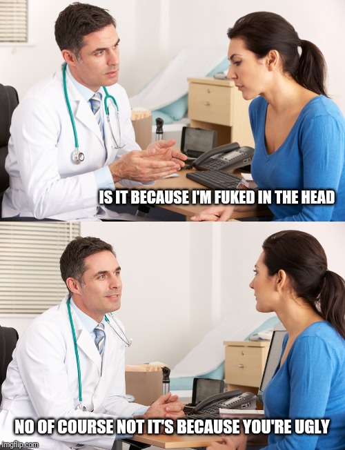 doctor talking to patient | IS IT BECAUSE I'M FUKED IN THE HEAD NO OF COURSE NOT IT'S BECAUSE YOU'RE UGLY | image tagged in doctor talking to patient | made w/ Imgflip meme maker
