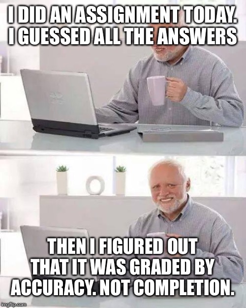 Hide the Pain Harold | I DID AN ASSIGNMENT TODAY. I GUESSED ALL THE ANSWERS; THEN I FIGURED OUT THAT IT WAS GRADED BY ACCURACY. NOT COMPLETION. | image tagged in memes,hide the pain harold | made w/ Imgflip meme maker