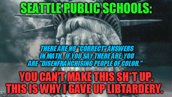 Jesus, just when you think the left has outdone itself for craziness... | SEATTLE PUBLIC SCHOOLS:; THERE ARE NO "CORRECT" ANSWERS IN MATH.  IF YOU SAY THERE ARE, YOU ARE "DISENFRANCHISING PEOPLE OF COLOR."; YOU CAN'T MAKE THIS SH*T UP. THIS IS WHY I GAVE UP LIBTARDERY. | image tagged in statue of liberty crying,mathematics,seattle public schools,political correctness | made w/ Imgflip meme maker
