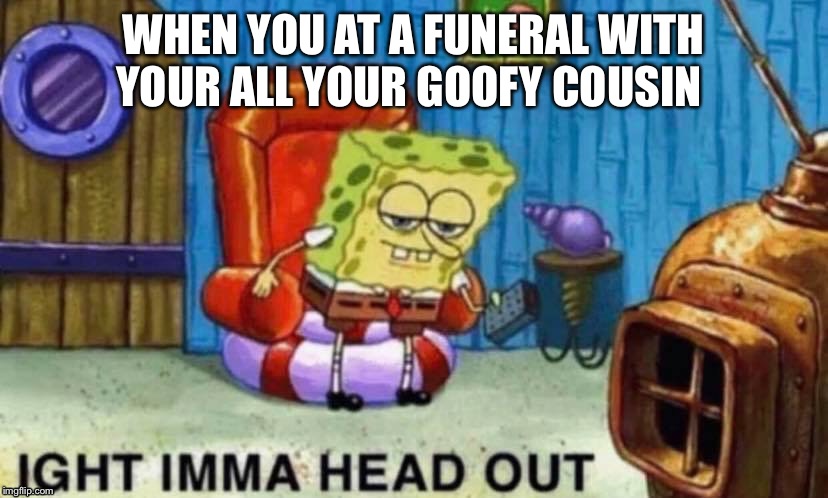 WHEN YOU AT A FUNERAL WITH YOUR ALL YOUR GOOFY COUSIN | image tagged in spongebob ight imma head out | made w/ Imgflip meme maker