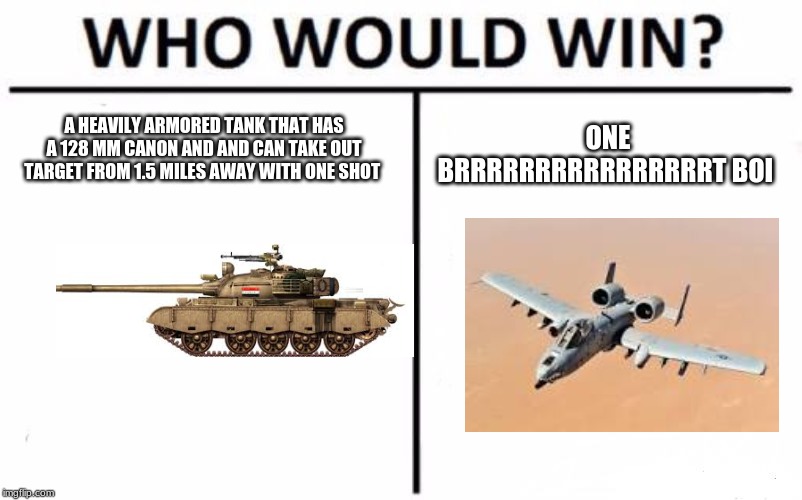 Who Would Win? | A HEAVILY ARMORED TANK THAT HAS A 128 MM CANON AND AND CAN TAKE OUT TARGET FROM 1.5 MILES AWAY WITH ONE SHOT; ONE BRRRRRRRRRRRRRRRRT BOI | image tagged in memes,who would win | made w/ Imgflip meme maker