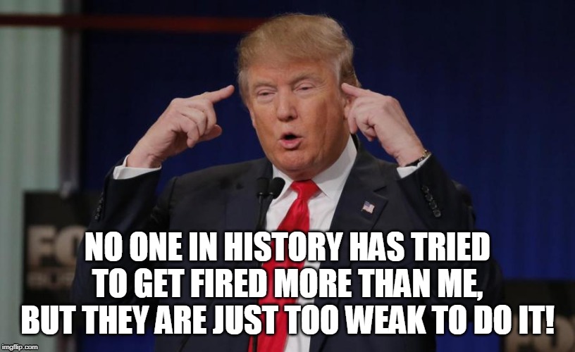 Trying to get fired! | NO ONE IN HISTORY HAS TRIED TO GET FIRED MORE THAN ME, BUT THEY ARE JUST TOO WEAK TO DO IT! | image tagged in trump,impeach,fired,weak | made w/ Imgflip meme maker