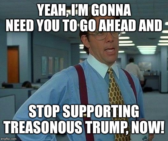 Treasonous trump | YEAH, I’M GONNA NEED YOU TO GO AHEAD AND; STOP SUPPORTING TREASONOUS TRUMP, NOW! | image tagged in memes,that would be great,impeach trump | made w/ Imgflip meme maker