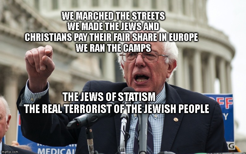 Bernie Sanders | WE MARCHED THE STREETS WE MADE THE JEWS AND CHRISTIANS PAY THEIR FAIR SHARE IN EUROPE  
 WE RAN THE CAMPS; THE JEWS OF STATISM           THE REAL TERRORIST OF THE JEWISH PEOPLE | image tagged in bernie sanders | made w/ Imgflip meme maker