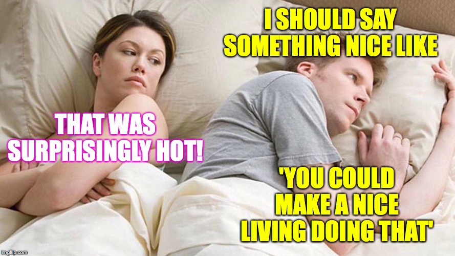 I Bet He's Thinking About Other Women Meme | I SHOULD SAY SOMETHING NICE LIKE; 'YOU COULD MAKE A NICE LIVING DOING THAT'; THAT WAS SURPRISINGLY HOT! | image tagged in i bet he's thinking about other women,memes,good times,it's the thought that counts | made w/ Imgflip meme maker