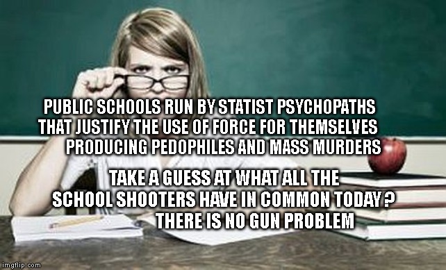 teacher | PUBLIC SCHOOLS RUN BY STATIST PSYCHOPATHS THAT JUSTIFY THE USE OF FORCE FOR THEMSELVES 
        PRODUCING PEDOPHILES AND MASS MURDERS; TAKE A GUESS AT WHAT ALL THE SCHOOL SHOOTERS HAVE IN COMMON TODAY ?                   THERE IS NO GUN PROBLEM | image tagged in teacher | made w/ Imgflip meme maker