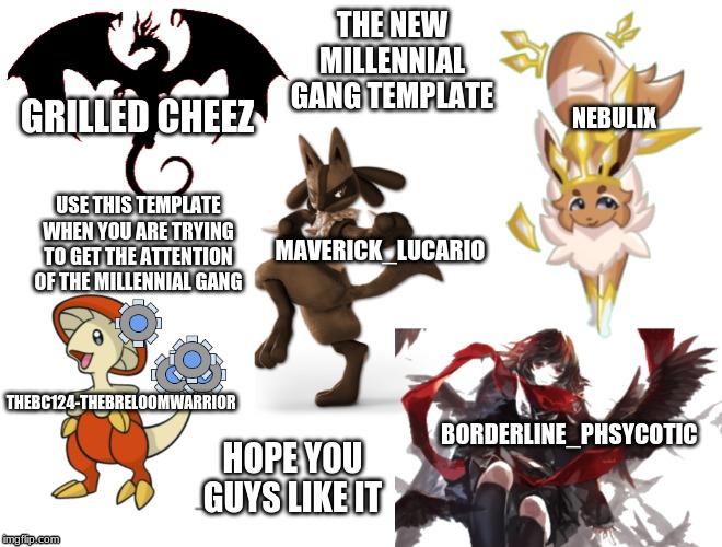 millennial gang | THE NEW MILLENNIAL GANG TEMPLATE; GRILLED CHEEZ; NEBULIX; USE THIS TEMPLATE WHEN YOU ARE TRYING TO GET THE ATTENTION OF THE MILLENNIAL GANG; MAVERICK_LUCARIO; THEBC124-THEBRELOOMWARRIOR; HOPE YOU GUYS LIKE IT; BORDERLINE_PHSYCOTIC | image tagged in millennial gang | made w/ Imgflip meme maker