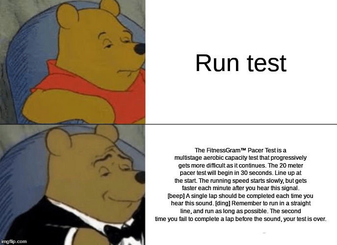 Tuxedo Winnie The Pooh | Run test; The FitnessGram™ Pacer Test is a multistage aerobic capacity test that progressively gets more difficult as it continues. The 20 meter pacer test will begin in 30 seconds. Line up at the start. The running speed starts slowly, but gets faster each minute after you hear this signal. [beep] A single lap should be completed each time you hear this sound. [ding] Remember to run in a straight line, and run as long as possible. The second time you fail to complete a lap before the sound, your test is over. | image tagged in memes,tuxedo winnie the pooh | made w/ Imgflip meme maker