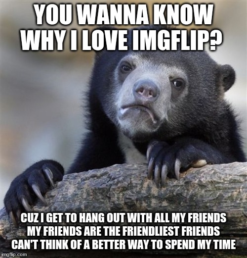 Confession Bear Meme | YOU WANNA KNOW WHY I LOVE IMGFLIP? CUZ I GET TO HANG OUT WITH ALL MY FRIENDS
MY FRIENDS ARE THE FRIENDLIEST FRIENDS
CAN'T THINK OF A BETTER WAY TO SPEND MY TIME | image tagged in memes,confession bear | made w/ Imgflip meme maker