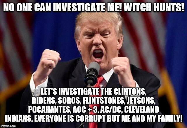 Angry Trump | NO ONE CAN INVESTIGATE ME! WITCH HUNTS! LET'S INVESTIGATE THE CLINTONS, BIDENS, SOROS, FLINTSTONES, JETSONS, POCAHANTES, AOC + 3, AC/DC, CLEVELAND INDIANS. EVERYONE IS CORRUPT BUT ME AND MY FAMILY! | image tagged in angry trump | made w/ Imgflip meme maker