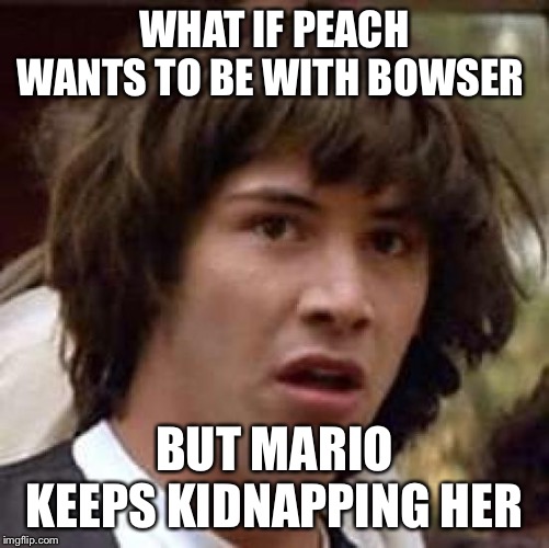 Conspiracy Keanu | WHAT IF PEACH WANTS TO BE WITH BOWSER; BUT MARIO KEEPS KIDNAPPING HER | image tagged in memes,conspiracy keanu | made w/ Imgflip meme maker