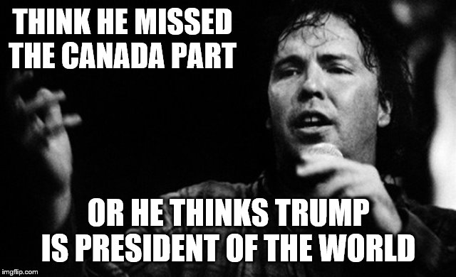 THINK HE MISSED THE CANADA PART OR HE THINKS TRUMP IS PRESIDENT OF THE WORLD | made w/ Imgflip meme maker