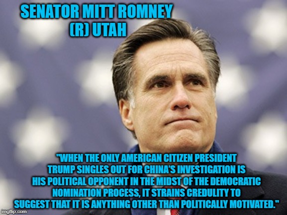 mitt romney | SENATOR MITT ROMNEY 
(R) UTAH; "WHEN THE ONLY AMERICAN CITIZEN PRESIDENT TRUMP SINGLES OUT FOR CHINA’S INVESTIGATION IS HIS POLITICAL OPPONENT IN THE MIDST OF THE DEMOCRATIC NOMINATION PROCESS, IT STRAINS CREDULITY TO SUGGEST THAT IT IS ANYTHING OTHER THAN POLITICALLY MOTIVATED." | image tagged in mitt romney | made w/ Imgflip meme maker