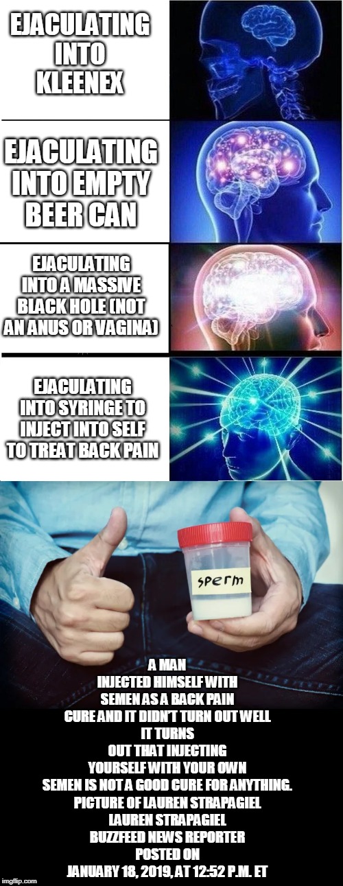 DEPENDING ON WHERE YOU EJACULATE, YOU MAY BE A GENIUS OR A COMPLETE FUCKING IDIOT | EJACULATING INTO KLEENEX; EJACULATING INTO EMPTY BEER CAN; EJACULATING INTO A MASSIVE BLACK HOLE (NOT AN ANUS OR VAGINA); A MAN INJECTED HIMSELF WITH SEMEN AS A BACK PAIN CURE AND IT DIDN’T TURN OUT WELL
IT TURNS OUT THAT INJECTING YOURSELF WITH YOUR OWN SEMEN IS NOT A GOOD CURE FOR ANYTHING.

PICTURE OF LAUREN STRAPAGIEL
LAUREN STRAPAGIEL
BUZZFEED NEWS REPORTER
POSTED ON JANUARY 18, 2019, AT 12:52 P.M. ET; EJACULATING INTO SYRINGE TO INJECT INTO SELF TO TREAT BACK PAIN | image tagged in memes,expanding brain,sperm,ejaculation,pain | made w/ Imgflip meme maker