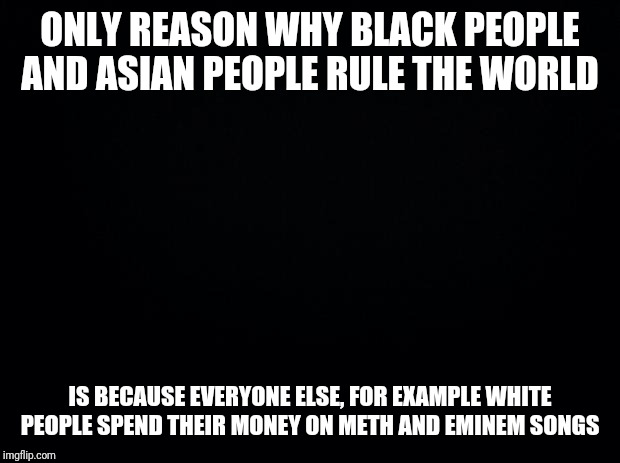 Black background | ONLY REASON WHY BLACK PEOPLE AND ASIAN PEOPLE RULE THE WORLD; IS BECAUSE EVERYONE ELSE, FOR EXAMPLE WHITE PEOPLE SPEND THEIR MONEY ON METH AND EMINEM SONGS | image tagged in black background | made w/ Imgflip meme maker