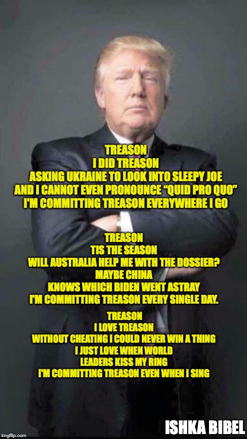 Treason | TREASON
I DID TREASON
ASKING UKRAINE TO LOOK INTO SLEEPY JOE
AND I CANNOT EVEN PRONOUNCE “QUID PRO QUO”
I'M COMMITTING TREASON EVERYWHERE I GO; TREASON
TIS THE SEASON
WILL AUSTRALIA HELP ME WITH THE DOSSIER?
MAYBE CHINA KNOWS WHICH BIDEN WENT ASTRAY
I'M COMMITTING TREASON EVERY SINGLE DAY. TREASON
I LOVE TREASON
WITHOUT CHEATING I COULD NEVER WIN A THING
I JUST LOVE WHEN WORLD LEADERS KISS MY RING
I'M COMMITTING TREASON EVEN WHEN I SING; ISHKA BIBEL | image tagged in trump,treason | made w/ Imgflip meme maker
