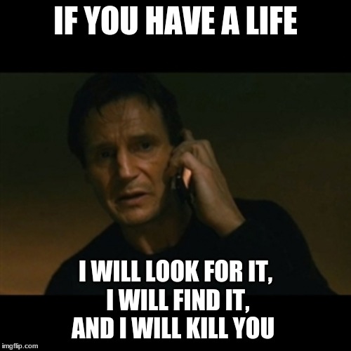 makes no sense | IF YOU HAVE A LIFE; I WILL LOOK FOR IT,
 I WILL FIND IT,
AND I WILL KILL YOU | image tagged in memes,liam neeson taken | made w/ Imgflip meme maker