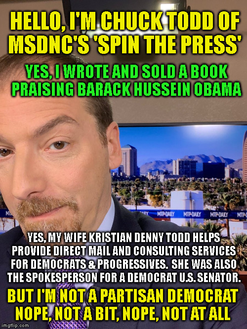 HELLO, I'M CHUCK TODD OF
MSDNC'S 'SPIN THE PRESS'; YES, I WROTE AND SOLD A BOOK

PRAISING BARACK HUSSEIN OBAMA; YES, MY WIFE KRISTIAN DENNY TODD HELPS

PROVIDE DIRECT MAIL AND CONSULTING SERVICES
FOR DEMOCRATS & PROGRESSIVES.  SHE WAS ALSO
THE SPOKESPERSON FOR A DEMOCRAT U.S. SENATOR. BUT I'M NOT A PARTISAN DEMOCRAT
NOPE, NOT A BIT, NOPE, NOT AT ALL | made w/ Imgflip meme maker
