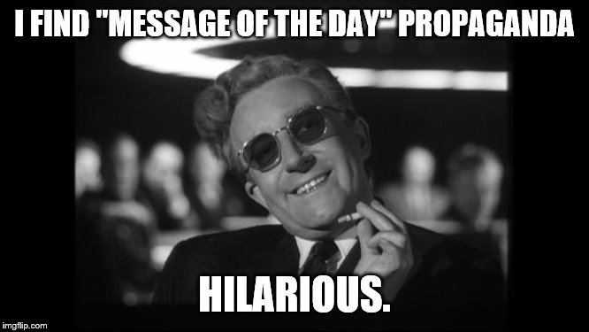 dr strangelove | I FIND "MESSAGE OF THE DAY" PROPAGANDA HILARIOUS. | image tagged in dr strangelove | made w/ Imgflip meme maker