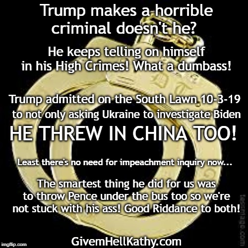 Trump makes a horrible criminal doesn't he? He keeps telling on himself in his High Crimes! What a dumbass! Trump admitted on the South Lawn 10-3-19; to not only asking Ukraine to investigate Biden; HE THREW IN CHINA TOO! Least there's no need for impeachment inquiry now... The smartest thing he did for us was to throw Pence under the bus too so we're not stuck with his ass! Good Riddance to both! GivemHellKathy.com | made w/ Imgflip meme maker