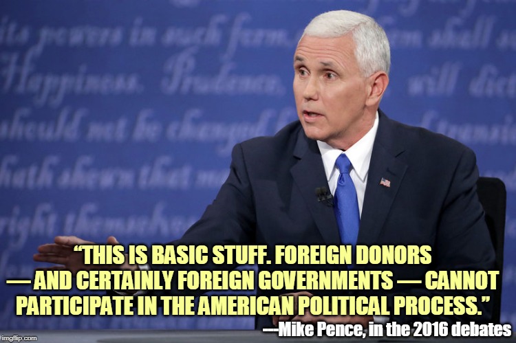That's what I like to see, integrity. Hallelujah brother! | “THIS IS BASIC STUFF. FOREIGN DONORS — AND CERTAINLY FOREIGN GOVERNMENTS — CANNOT PARTICIPATE IN THE AMERICAN POLITICAL PROCESS.”; ---Mike Pence, in the 2016 debates | image tagged in mike pence - just sayin',foreign,elections,conservative hypocrisy,forked tongue | made w/ Imgflip meme maker