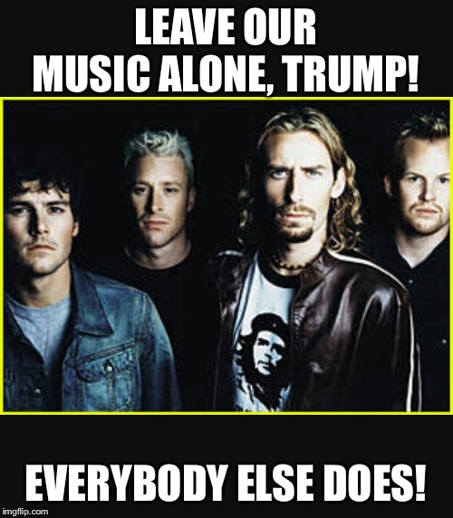 Nickelback idiots |  LEAVE OUR MUSIC ALONE, TRUMP! EVERYBODY ELSE DOES! | image tagged in nickelback | made w/ Imgflip meme maker