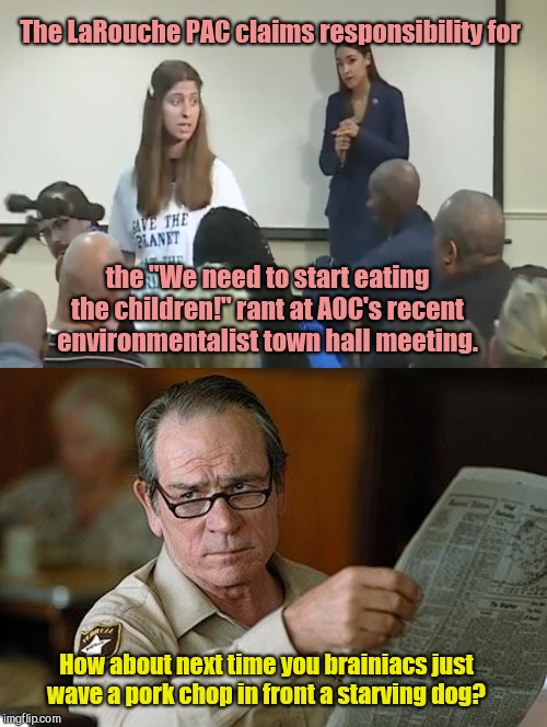 The Laroche PAC stupidly gave AOC and followers a BAD idea | The LaRouche PAC claims responsibility for; the "We need to start eating the children!" rant at AOC's recent environmentalist town hall meeting. How about next time you brainiacs just wave a pork chop in front a starving dog? | image tagged in aoc,stupidity,larouche pac,backfire ideas,eating the babies,environmentalist fanatics | made w/ Imgflip meme maker