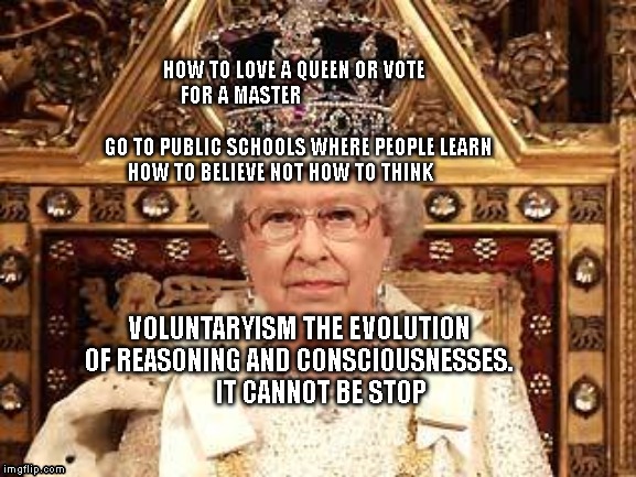 Queen of England | HOW TO LOVE A QUEEN OR VOTE FOR A MASTER                                                         
  GO TO PUBLIC SCHOOLS WHERE PEOPLE LEARN HOW TO BELIEVE NOT HOW TO THINK; VOLUNTARYISM THE EVOLUTION OF REASONING AND CONSCIOUSNESSES.            IT CANNOT BE STOP | image tagged in queen of england | made w/ Imgflip meme maker