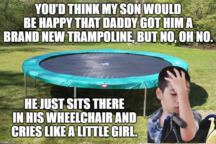 That's Cold | YOU’D THINK MY SON WOULD BE HAPPY THAT DADDY GOT HIM A BRAND NEW TRAMPOLINE, BUT NO, OH NO. HE JUST SITS THERE IN HIS WHEELCHAIR AND CRIES LIKE A LITTLE GIRL. | image tagged in dark humor | made w/ Imgflip meme maker