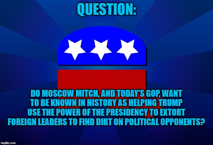 gop | QUESTION:; DO MOSCOW MITCH, AND TODAY'S GOP, WANT TO BE KNOWN IN HISTORY AS HELPING TRUMP USE THE POWER OF THE PRESIDENCY TO EXTORT FOREIGN LEADERS TO FIND DIRT ON POLITICAL OPPONENTS? | image tagged in gop | made w/ Imgflip meme maker