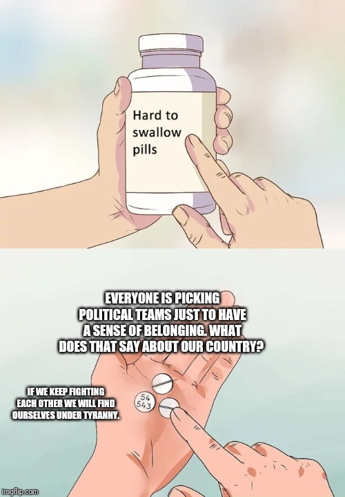 Hard To Swallow Pills | EVERYONE IS PICKING POLITICAL TEAMS JUST TO HAVE A SENSE OF BELONGING. WHAT DOES THAT SAY ABOUT OUR COUNTRY? IF WE KEEP FIGHTING EACH OTHER WE WILL FIND OURSELVES UNDER TYRANNY. | image tagged in memes,hard to swallow pills | made w/ Imgflip meme maker