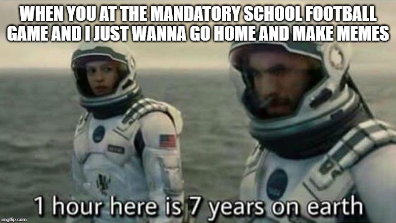 1 hour here is 7 years on earth | WHEN YOU AT THE MANDATORY SCHOOL FOOTBALL GAME AND I JUST WANNA GO HOME AND MAKE MEMES | image tagged in 1 hour here is 7 years on earth | made w/ Imgflip meme maker