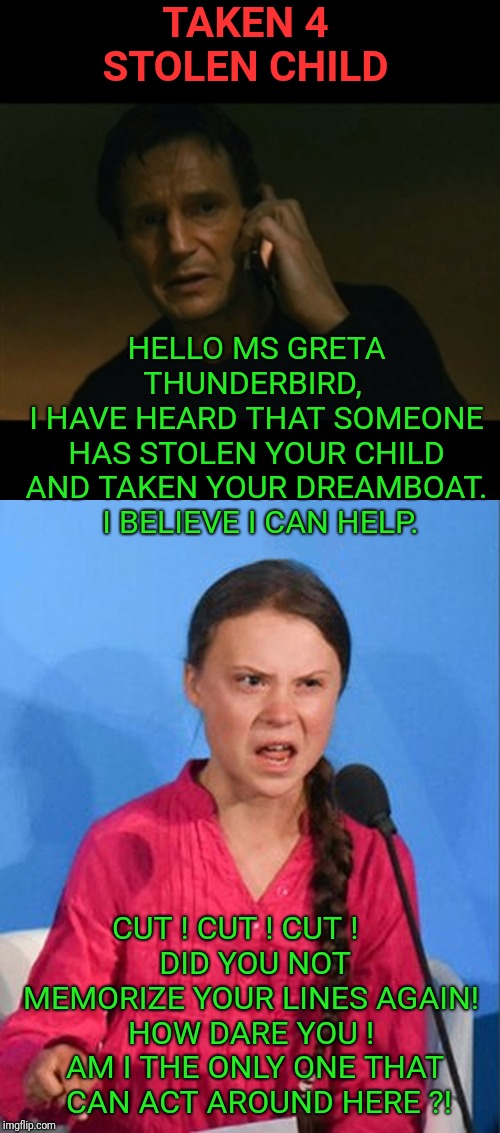 Taken 4 - Stolen Child Staring Liam & Greta
Twitter @BOMED22 for funny memes | TAKEN 4
STOLEN CHILD; HELLO MS GRETA THUNDERBIRD, 
I HAVE HEARD THAT SOMEONE HAS STOLEN YOUR CHILD AND TAKEN YOUR DREAMBOAT.
 I BELIEVE I CAN HELP. CUT ! CUT ! CUT !     
DID YOU NOT MEMORIZE YOUR LINES AGAIN! 
HOW DARE YOU ! 
AM I THE ONLY ONE THAT
 CAN ACT AROUND HERE ?! | image tagged in memes,liam neeson taken,greta thunberg how dare you,donald trump,politics,political meme | made w/ Imgflip meme maker