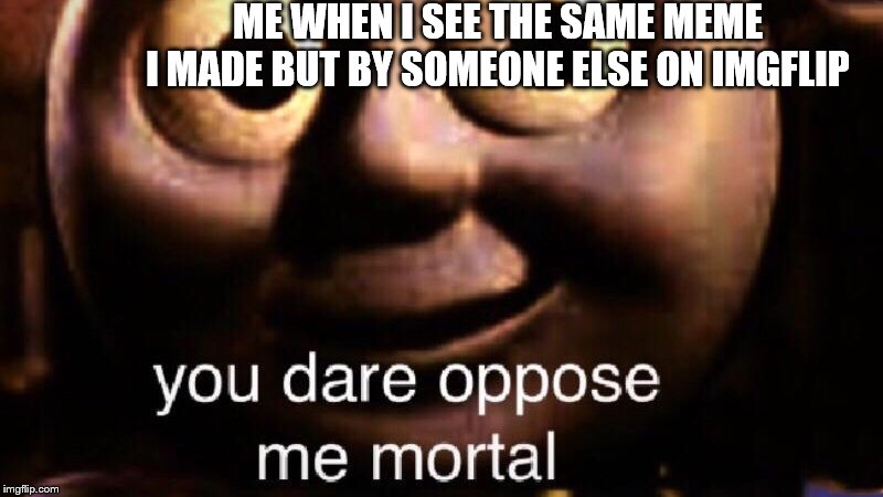 You dare oppose me mortal | ME WHEN I SEE THE SAME MEME I MADE BUT BY SOMEONE ELSE ON IMGFLIP | image tagged in you dare oppose me mortal | made w/ Imgflip meme maker