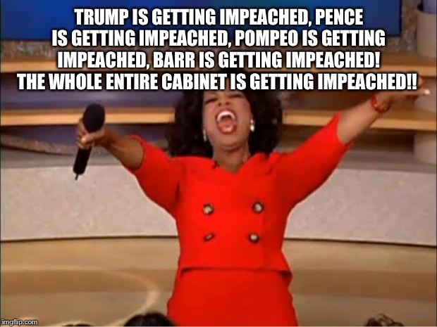Oprah You Get A Meme | TRUMP IS GETTING IMPEACHED, PENCE IS GETTING IMPEACHED, POMPEO IS GETTING IMPEACHED, BARR IS GETTING IMPEACHED! THE WHOLE ENTIRE CABINET IS GETTING IMPEACHED!! | image tagged in memes,oprah you get a,trump impeachment,trump meme,trump pence meme,trump cabinet | made w/ Imgflip meme maker