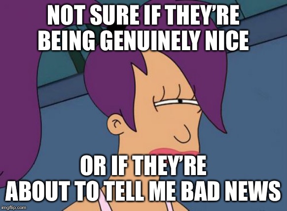 Futurama Leela Meme | NOT SURE IF THEY’RE BEING GENUINELY NICE OR IF THEY’RE ABOUT TO TELL ME BAD NEWS | image tagged in memes,futurama leela | made w/ Imgflip meme maker