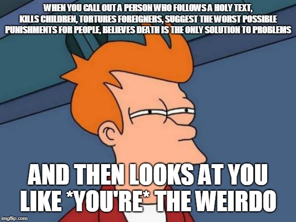 Futurama Fry | WHEN YOU CALL OUT A PERSON WHO FOLLOWS A HOLY TEXT, KILLS CHILDREN, TORTURES FOREIGNERS, SUGGEST THE WORST POSSIBLE PUNISHMENTS FOR PEOPLE, BELIEVES DEATH IS THE ONLY SOLUTION TO PROBLEMS; AND THEN LOOKS AT YOU LIKE *YOU'RE* THE WEIRDO | image tagged in memes,futurama fry,christians,jews,muslims,atheists | made w/ Imgflip meme maker