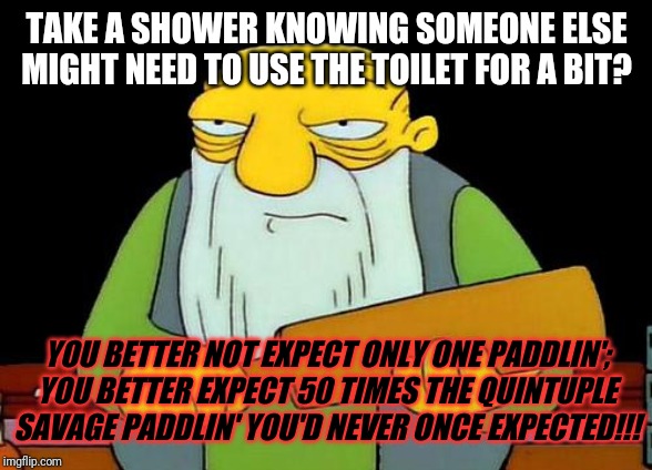 Today's lesson kids - always make sure to ask if someone else needs to use the bathroom b4 u go in n use it . Frickin idiot | TAKE A SHOWER KNOWING SOMEONE ELSE MIGHT NEED TO USE THE TOILET FOR A BIT? YOU BETTER NOT EXPECT ONLY ONE PADDLIN';
YOU BETTER EXPECT 50 TIMES THE QUINTUPLE SAVAGE PADDLIN' YOU'D NEVER ONCE EXPECTED!!! | image tagged in memes,that's a paddlin',funny,savage memes,funny memes | made w/ Imgflip meme maker