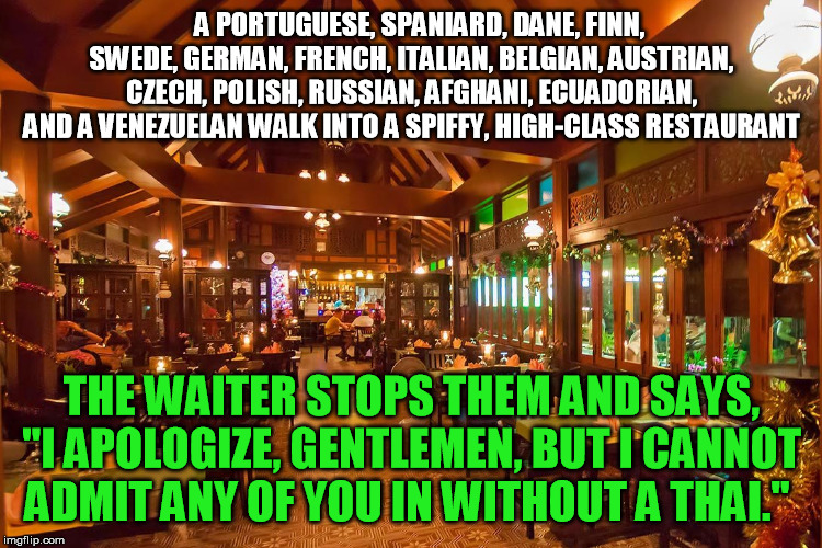 Groaner, but you'll still smile... | A PORTUGUESE, SPANIARD, DANE, FINN, SWEDE, GERMAN, FRENCH, ITALIAN, BELGIAN, AUSTRIAN, CZECH, POLISH, RUSSIAN, AFGHANI, ECUADORIAN, AND A VENEZUELAN WALK INTO A SPIFFY, HIGH-CLASS RESTAURANT; THE WAITER STOPS THEM AND SAYS, "I APOLOGIZE, GENTLEMEN, BUT I CANNOT ADMIT ANY OF YOU IN WITHOUT A THAI." | image tagged in thai restaurant,bad pun | made w/ Imgflip meme maker