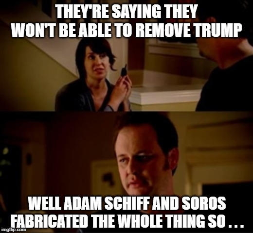 Jake from state farm | THEY'RE SAYING THEY WON'T BE ABLE TO REMOVE TRUMP; WELL ADAM SCHIFF AND SOROS FABRICATED THE WHOLE THING SO . . . | image tagged in jake from state farm | made w/ Imgflip meme maker