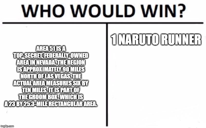 Who Would Win? | AREA 51 IS A TOP-SECRET, FEDERALLY-OWNED AREA IN NEVADA. THE REGION IS APPROXIMATELY 90 MILES NORTH OF LAS VEGAS. THE ACTUAL AREA MEASURES SIX BY TEN MILES. IT IS PART OF THE GROOM BOX, WHICH IS A 23 BY 25.3-MILE RECTANGULAR AREA. 1 NARUTO RUNNER | image tagged in memes,who would win | made w/ Imgflip meme maker