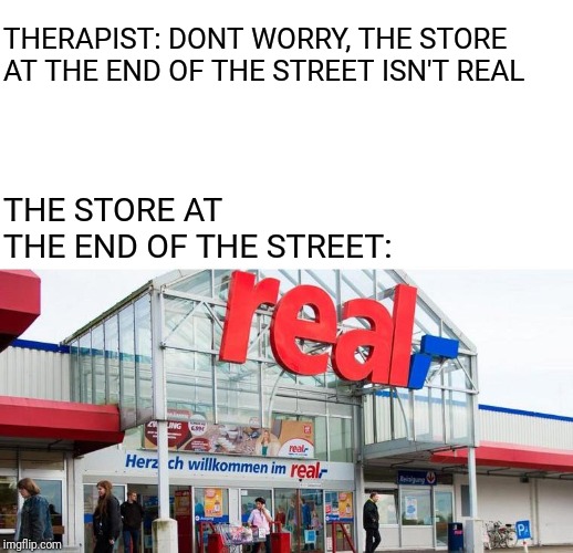 What is real at this point? | THERAPIST: DONT WORRY, THE STORE AT THE END OF THE STREET ISN'T REAL; THE STORE AT THE END OF THE STREET: | image tagged in real,what is real | made w/ Imgflip meme maker