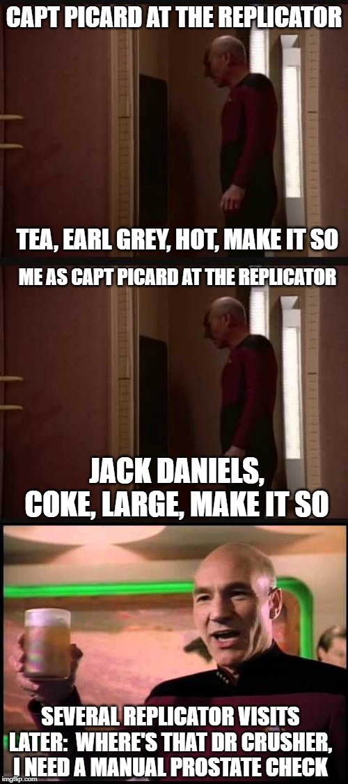 Picard Replicator | CAPT PICARD AT THE REPLICATOR; TEA, EARL GREY, HOT, MAKE IT SO; ME AS CAPT PICARD AT THE REPLICATOR; JACK DANIELS, COKE, LARGE, MAKE IT SO; SEVERAL REPLICATOR VISITS LATER:  WHERE'S THAT DR CRUSHER, I NEED A MANUAL PROSTATE CHECK | image tagged in star trek,star trek the next generation,drinking,jack daniels,drunk | made w/ Imgflip meme maker