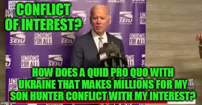 No Conflict Here | CONFLICT OF INTEREST? HOW DOES A QUID PRO QUO WITH UKRAINE THAT MAKES MILLIONS FOR MY SON HUNTER CONFLICT WITH MY INTEREST? | image tagged in joe biden,hunter biden,ukraine | made w/ Imgflip meme maker