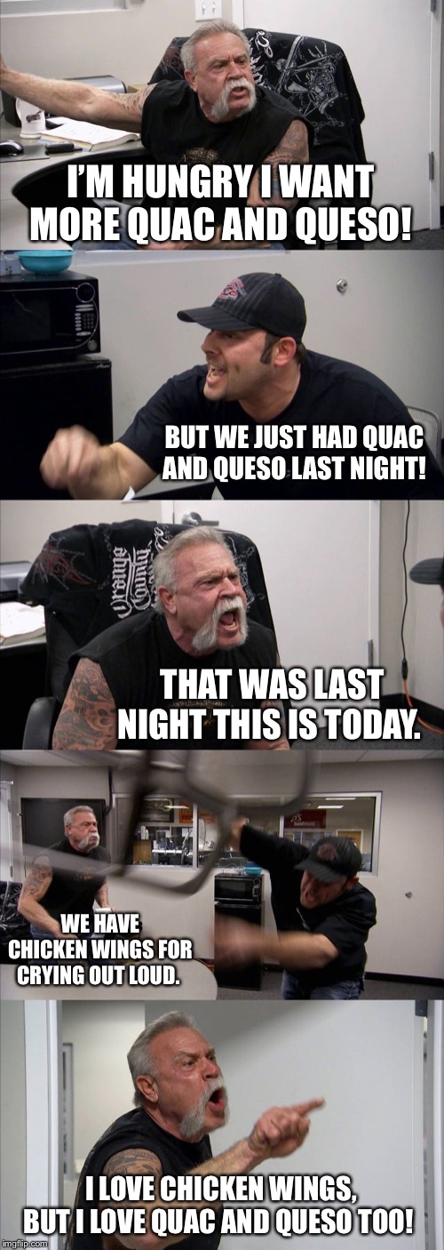 American Chopper Argument | I’M HUNGRY I WANT MORE QUAC AND QUESO! BUT WE JUST HAD QUAC AND QUESO LAST NIGHT! THAT WAS LAST NIGHT THIS IS TODAY. WE HAVE CHICKEN WINGS FOR CRYING OUT LOUD. I LOVE CHICKEN WINGS, BUT I LOVE QUAC AND QUESO TOO! | image tagged in memes,american chopper argument | made w/ Imgflip meme maker
