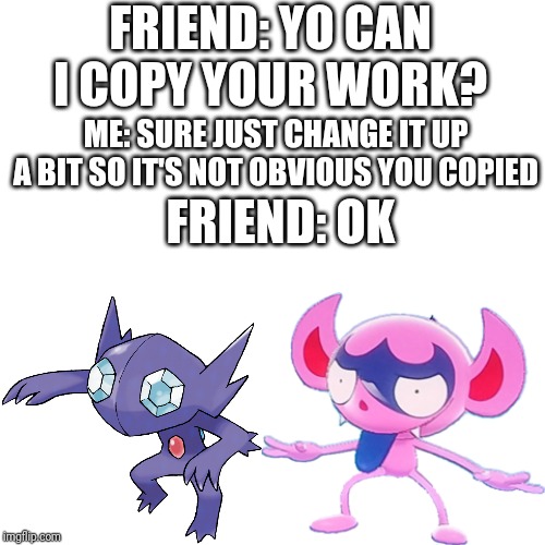 Impidimp Sableye |  FRIEND: YO CAN I COPY YOUR WORK? ME: SURE JUST CHANGE IT UP A BIT SO IT'S NOT OBVIOUS YOU COPIED; FRIEND: OK | image tagged in pokemon | made w/ Imgflip meme maker