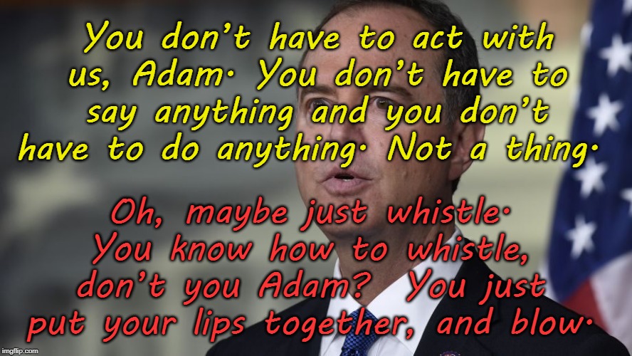 Schiff Whistle | You don’t have to act with us, Adam. You don’t have to say anything and you don’t have to do anything. Not a thing. Oh, maybe just whistle. You know how to whistle, don’t you Adam?  You just put your lips together, and blow. | image tagged in adam schiff,whistle,liar,traitor,whistleblower | made w/ Imgflip meme maker