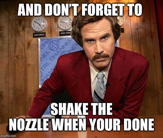 ron burgundy | AND DON’T FORGET TO SHAKE THE NOZZLE WHEN YOUR DONE | image tagged in ron burgundy | made w/ Imgflip meme maker