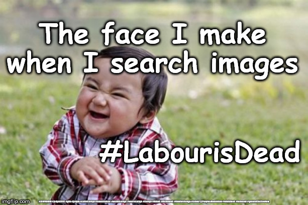 Search images #LabourisDead | The face I make when I search images; #LabourisDead; #JC4PMNOW #jc4pm2019 #gtto #jc4pm #cultofcorbyn #labourisdead #weaintcorbyn #wearecorbyn #Corbyn #Abbott #McDonnell #timeforchange #Labour @PeoplesMomentum #votelabour #toriesout #generalElectionNow | image tagged in cultofcorbyn,labourisdead,communist socialist,momentum students,jc4pmnow gtto jc4pm2019,corbyn abbott mcdonnell | made w/ Imgflip meme maker