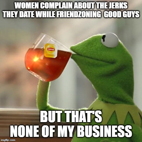 But That's None Of My Business Meme | WOMEN COMPLAIN ABOUT THE JERKS THEY DATE WHILE FRIENDZONING  GOOD GUYS; BUT THAT'S NONE OF MY BUSINESS | image tagged in memes,but thats none of my business,kermit the frog | made w/ Imgflip meme maker